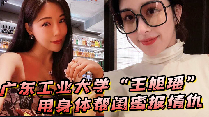广东工业大学“王旭瑶”用身体帮闺蜜报情仇，却反被曝光操逼视频}