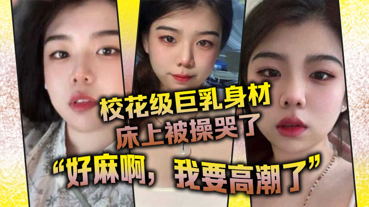 校花级巨乳身材床上被操哭了，最后的一句“好麻啊，我要高潮了”给我听升旗了}