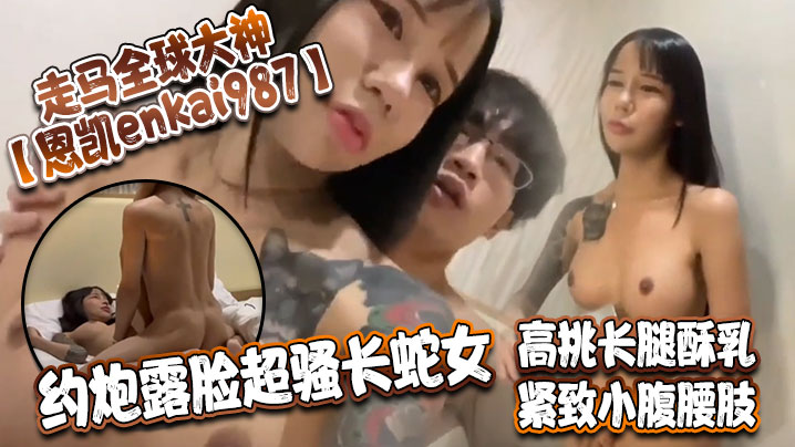 走马全球大神【恩凱enkai987】约炮露脸超骚长蛇女 高挑长腿酥乳 紧致小腹腰肢 爆肏榨精神仙尤物
