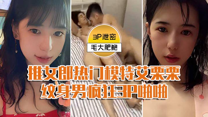【模特3P泄密】推女郎热门模特艾栗栗与两个纹身男疯狂3P啪啪,前后穴双插