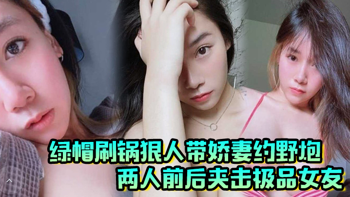 绿帽刷锅狠人带娇妻约野炮，两人前后夹击极品女友，雪白巨乳波涛阵阵