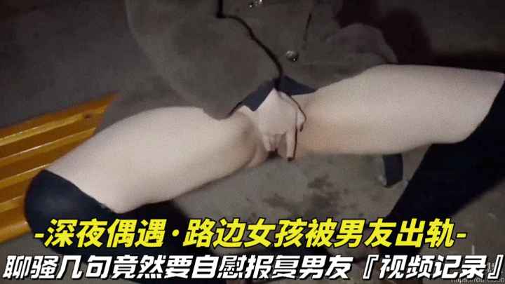 【深夜偶遇-路边女孩被男友出轨】撩骚几句竟然要自慰拍视频报复男友，视频记录全过程}
