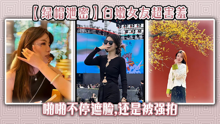 【绿帽泄密】白嫩女友超害羞，啪啪不停遮脸,还是被强拍}