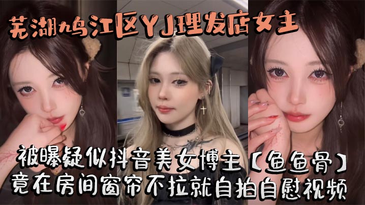 芜湖鸠江区YJ理发店女主被曝疑似抖音美女博主【鱼鱼骨】，小仙女外表下骚劲十足，竟在房间窗帘不拉就自拍自慰视频。这视频也不知道是发给哪个大哥的私藏福利!
